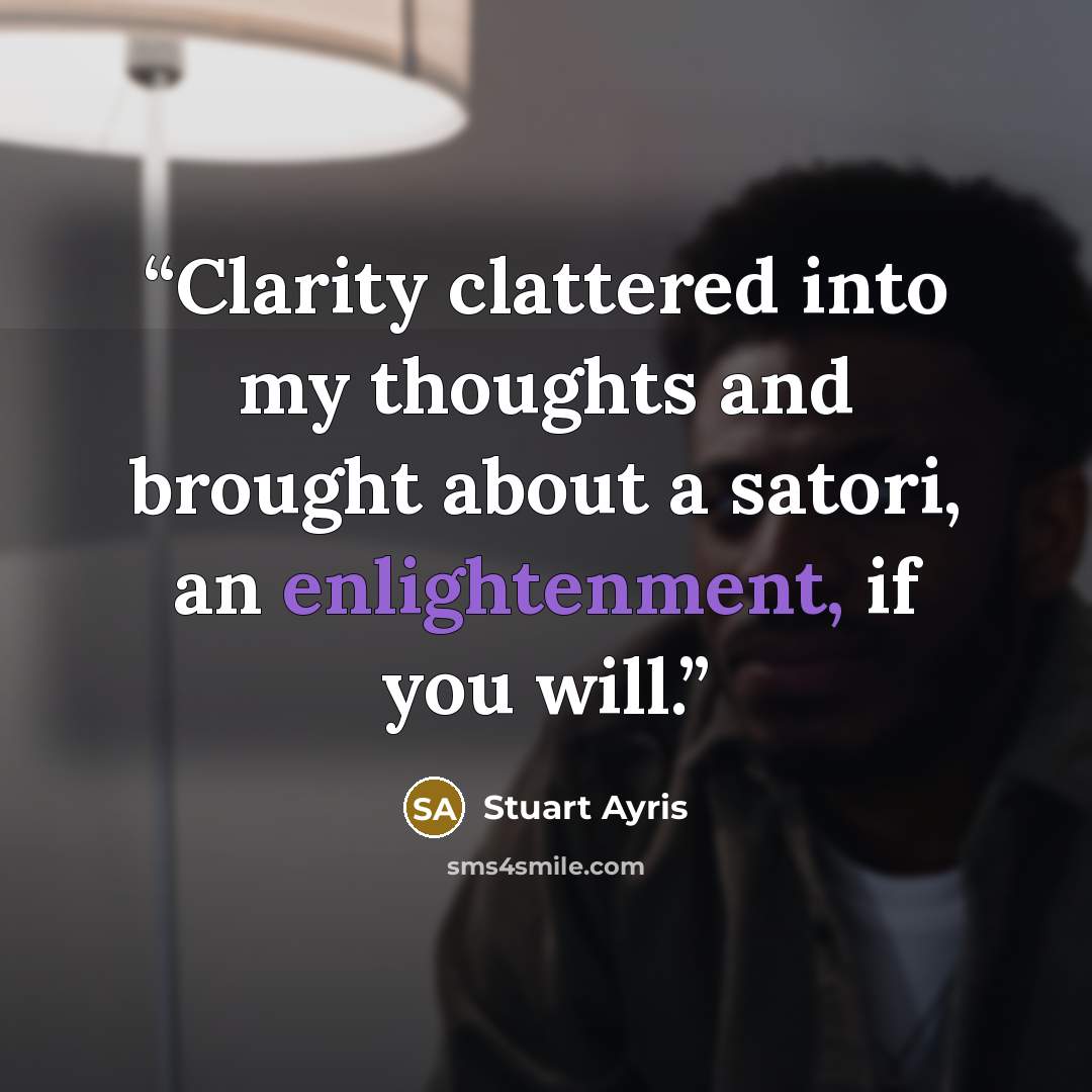 “Clarity clattered into my thoughts and brought about a satori, an enlightenment, if you will.” quote by Stuart Ayris