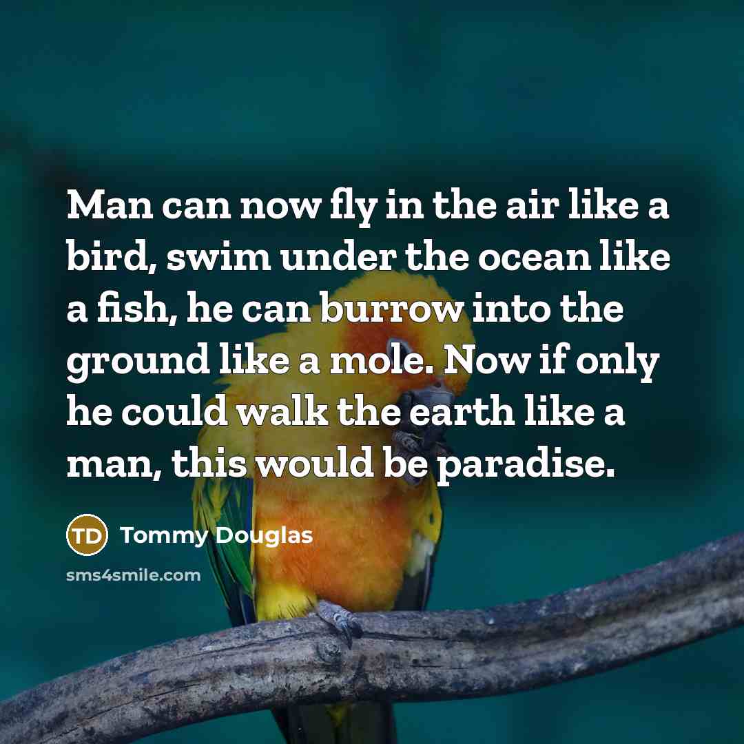 “Man can now fly in the air like a bird, swim under the ocean like a fish, he can burrow into the ground like a mole. Now if only he could walk the earth like a man, this would be paradise.” quote by Tommy Douglas