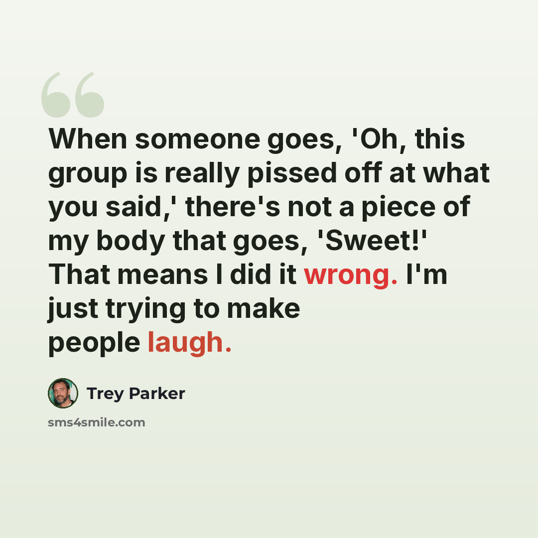 “When someone goes, 'Oh, this group is really pissed off at what you said,' there's not a piece of my body that goes, 'Sweet!' That means I did it wrong. I'm just trying to make people laugh.” quote by Trey Parker