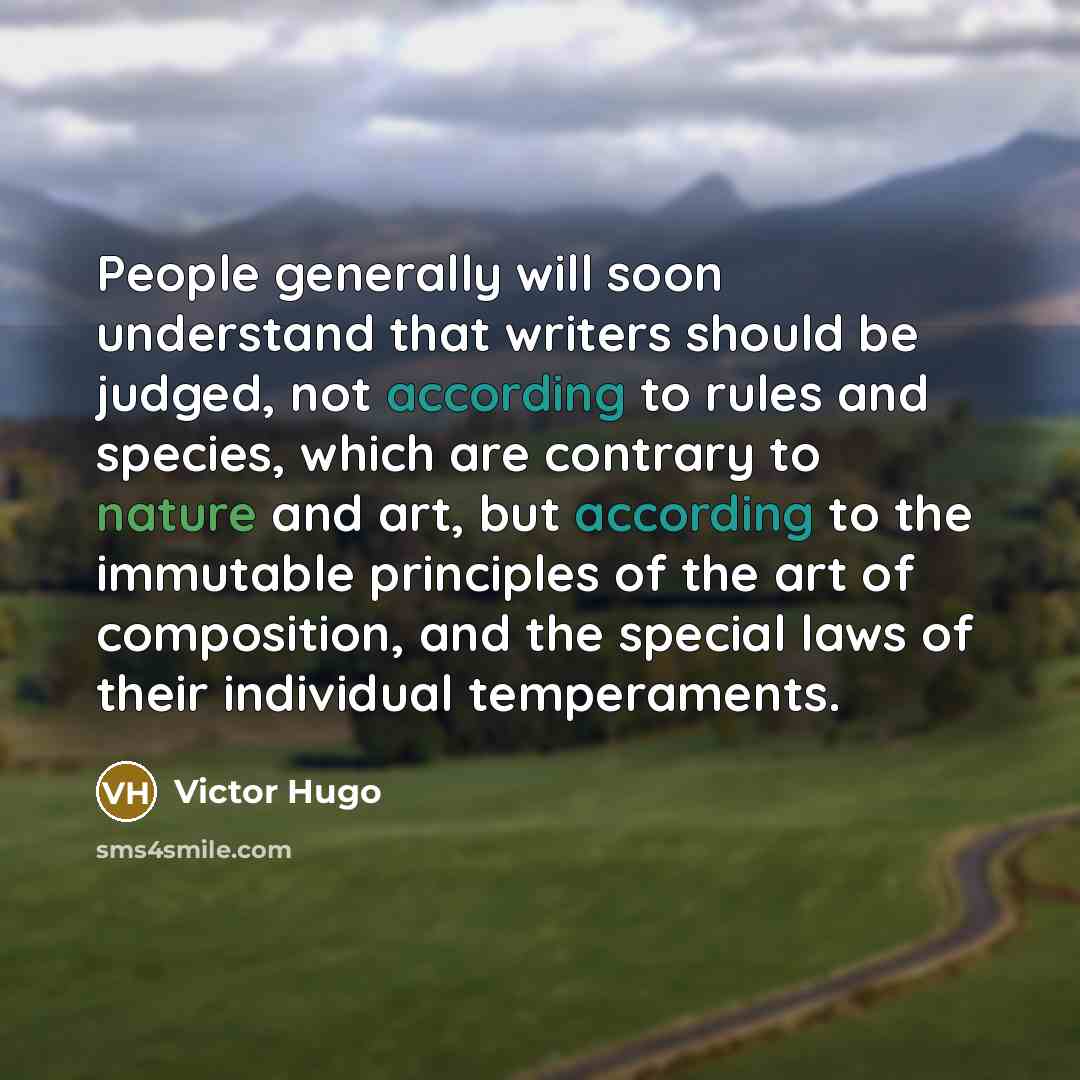 “People generally will soon understand that writers should be judged, not according to rules and species, which are contrary to nature and art, but according to the immutable principles of the art of composition, and the special laws of their individual temperaments.” quote by Victor Hugo