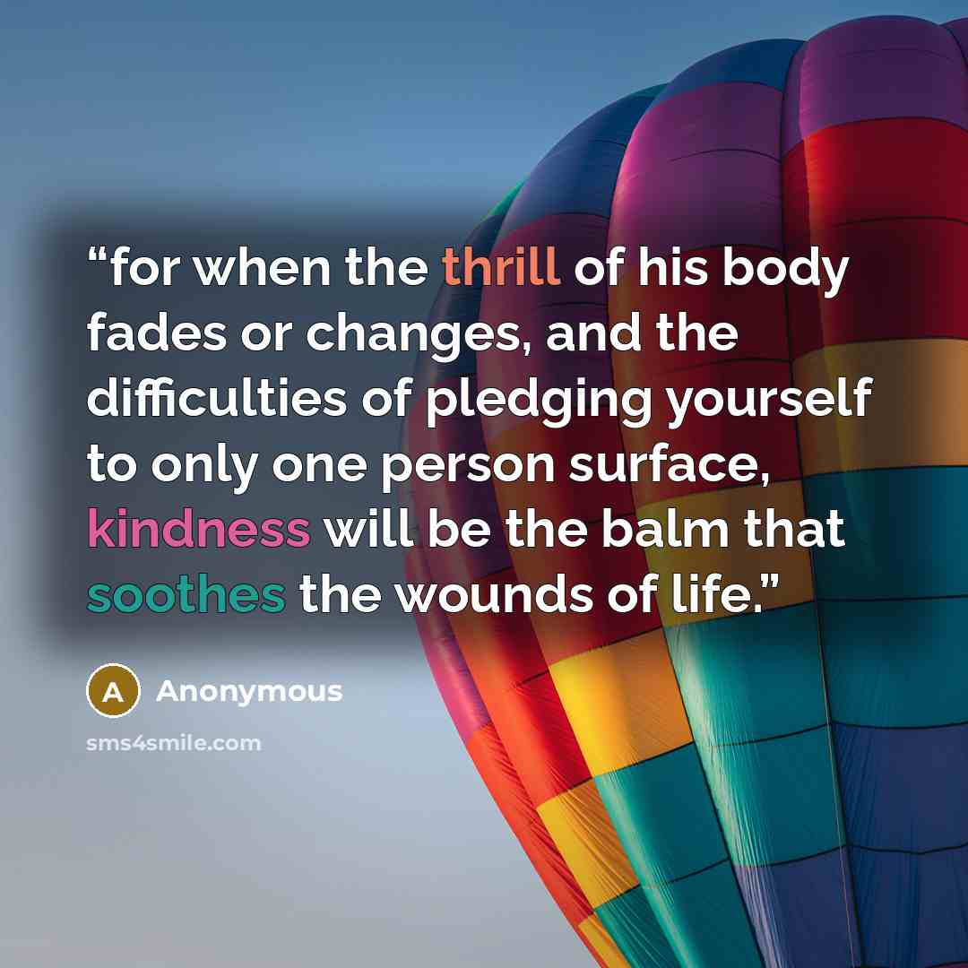 “for when the thrill of his body fades or changes, and the difficulties of pledging yourself to only one person surface, kindness will be the balm that soothes the wounds of life.” quote by Anonymous