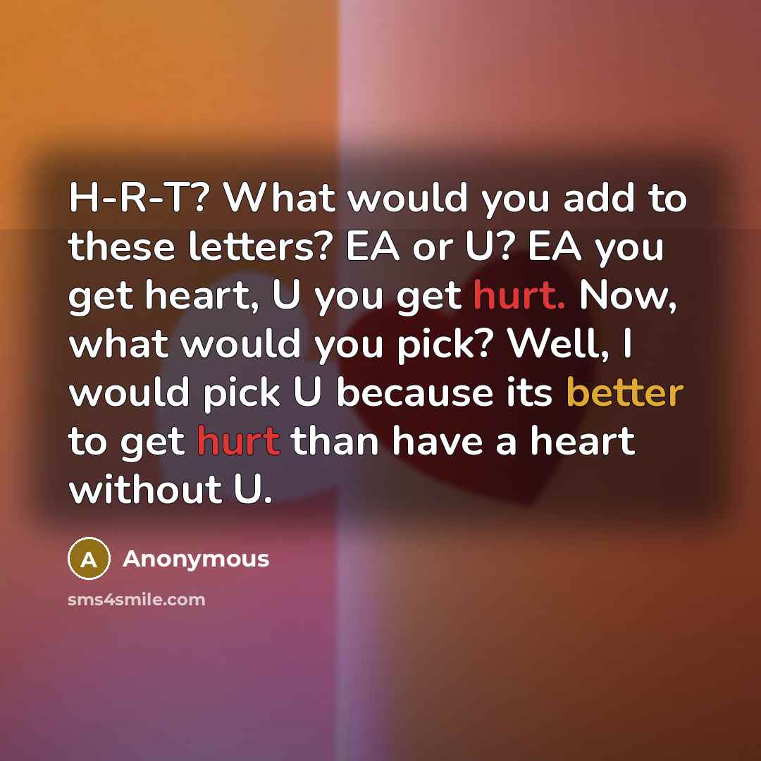 “H-R-T? What would you add to these letters? EA or U? EA you get heart, U you get hurt. Now, what would you pick? Well, I would pick U because its better to get hurt than have a heart without U.” quote by Anonymous