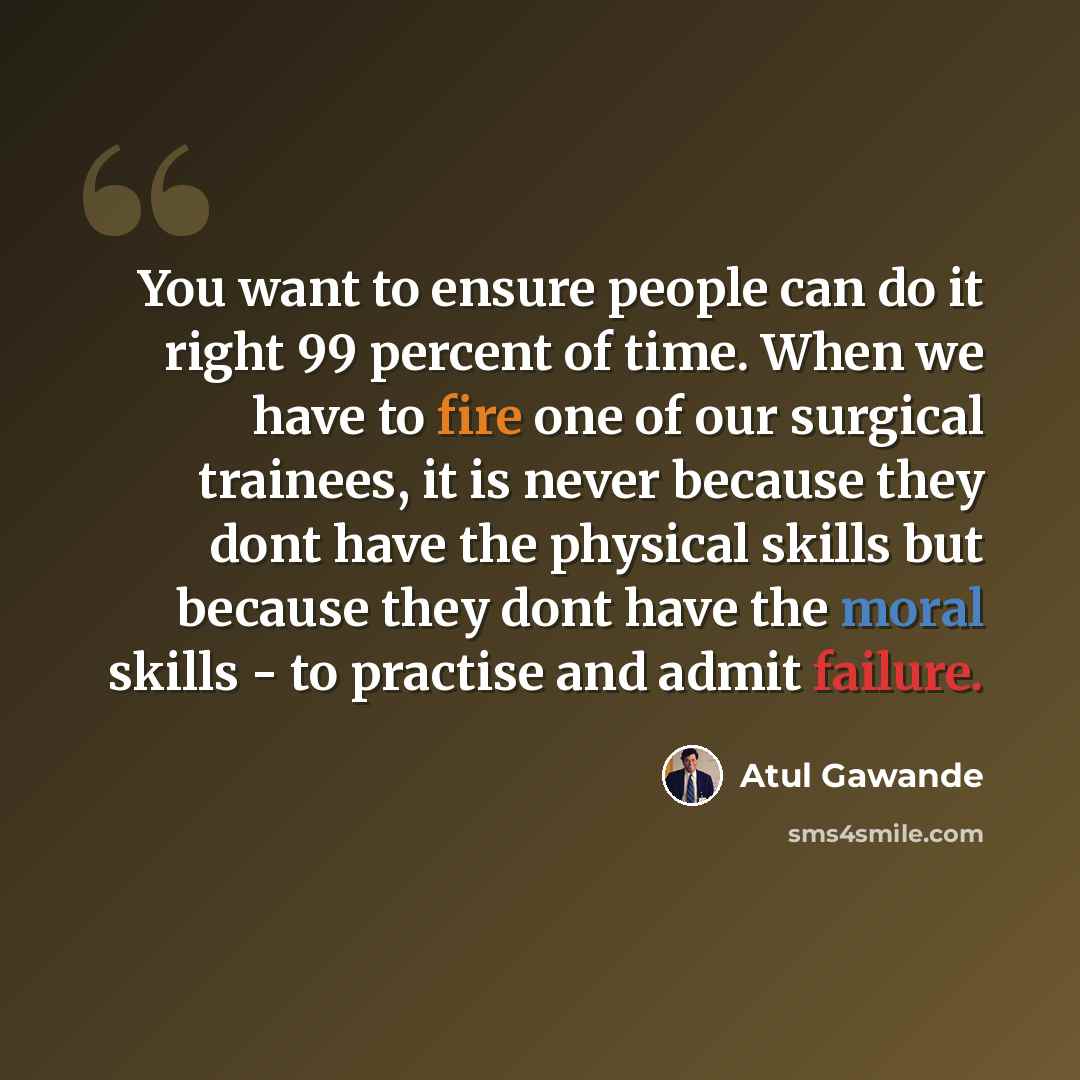 “You want to ensure people can do it right 99 percent of time. When we have to fire one of our surgical trainees, it is never because they dont have the physical skills but because they dont have the moral skills - to practise and admit failure.” quote by Atul Gawande