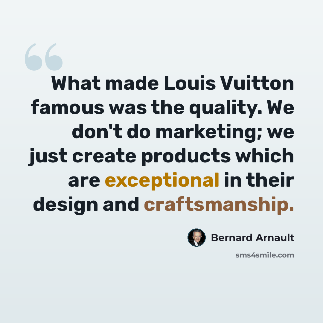 “What made Louis Vuitton famous was the quality. We don't do marketing; we just create products which are exceptional in their design and craftsmanship.” quote by Bernard Arnault