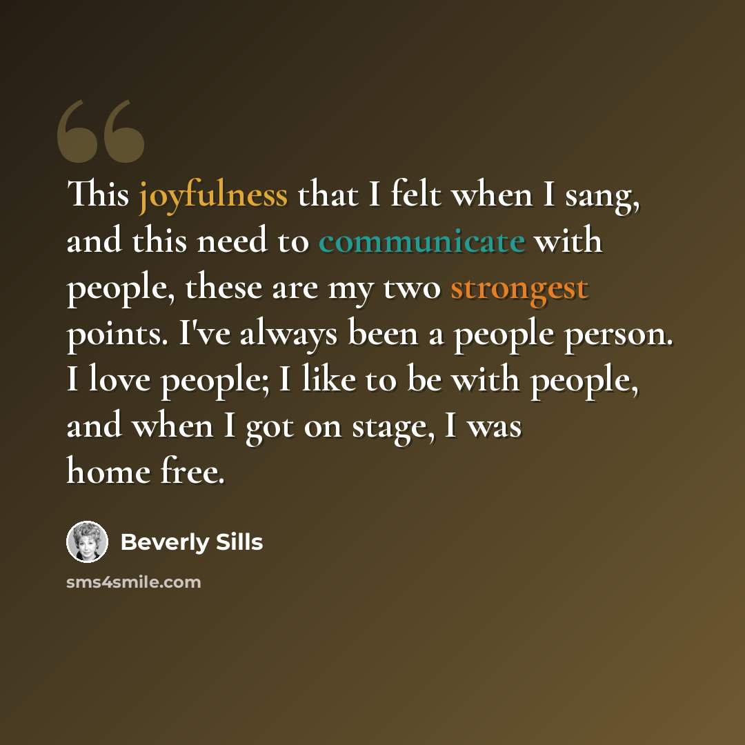 “This joyfulness that I felt when I sang, and this need to communicate with people, these are my two strongest points. I've always been a people person. I love people; I like to be with people, and when I got on stage, I was home free.” quote by Beverly Sills