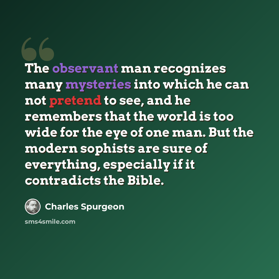 “The observant man recognizes many mysteries into which he can not pretend to see, and he remembers that the world is too wide for the eye of one man. But the modern sophists are sure of everything, especially if it contradicts the Bible.” quote by Charles Spurgeon