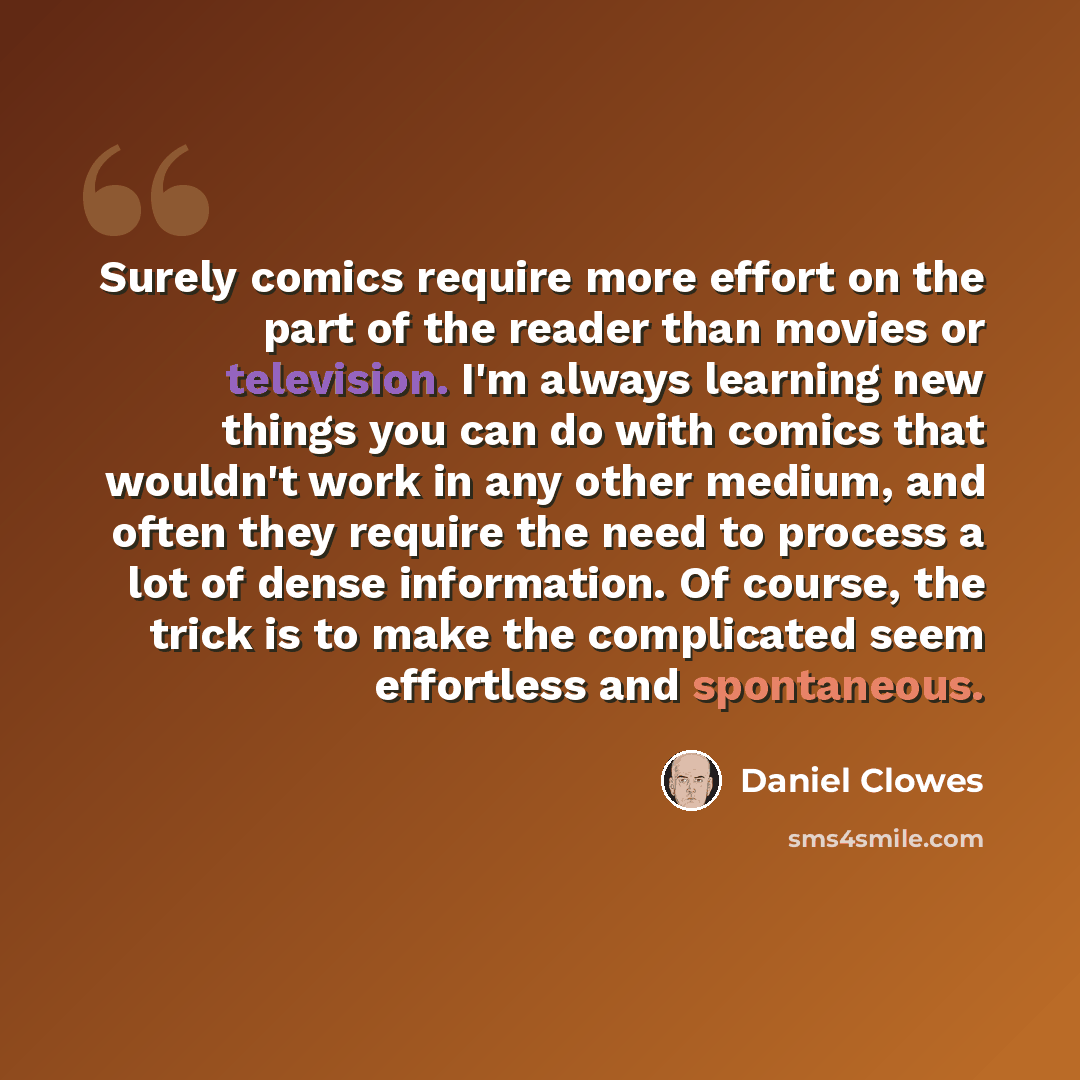 “Surely comics require more effort on the part of the reader than movies or television. I'm always learning new things you can do with comics that wouldn't work in any other medium, and often they require the need to process a lot of dense information. Of course, the trick is to make the…” quote by Daniel Clowes