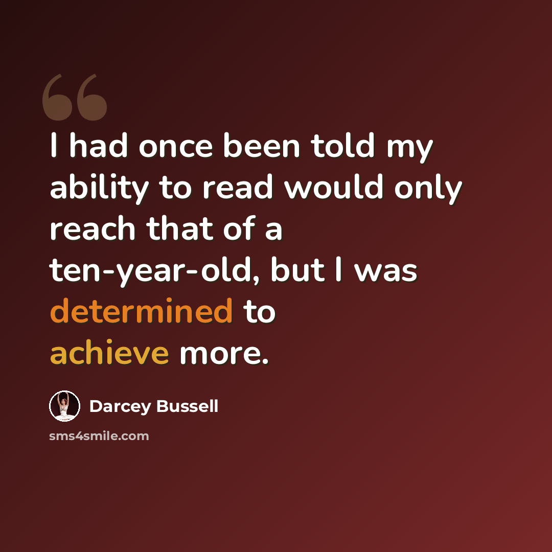 “I had once been told my ability to read would only reach that of a ten-year-old, but I was determined to achieve more.” quote by Darcey Bussell
