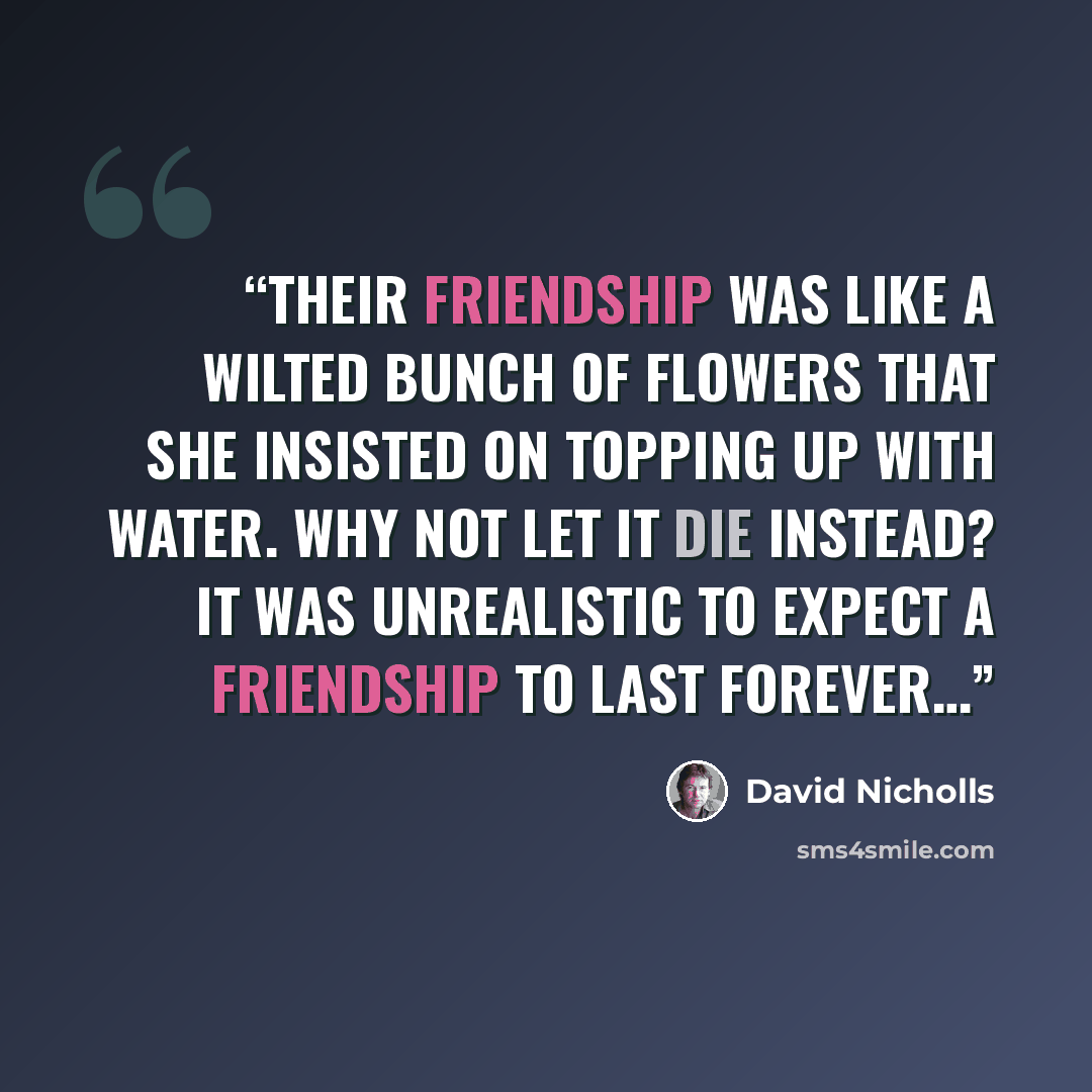 “Their friendship was like a wilted bunch of flowers that she insisted on topping up with water. Why not let it die instead? It was unrealistic to expect a friendship to last forever…” quote by David Nicholls