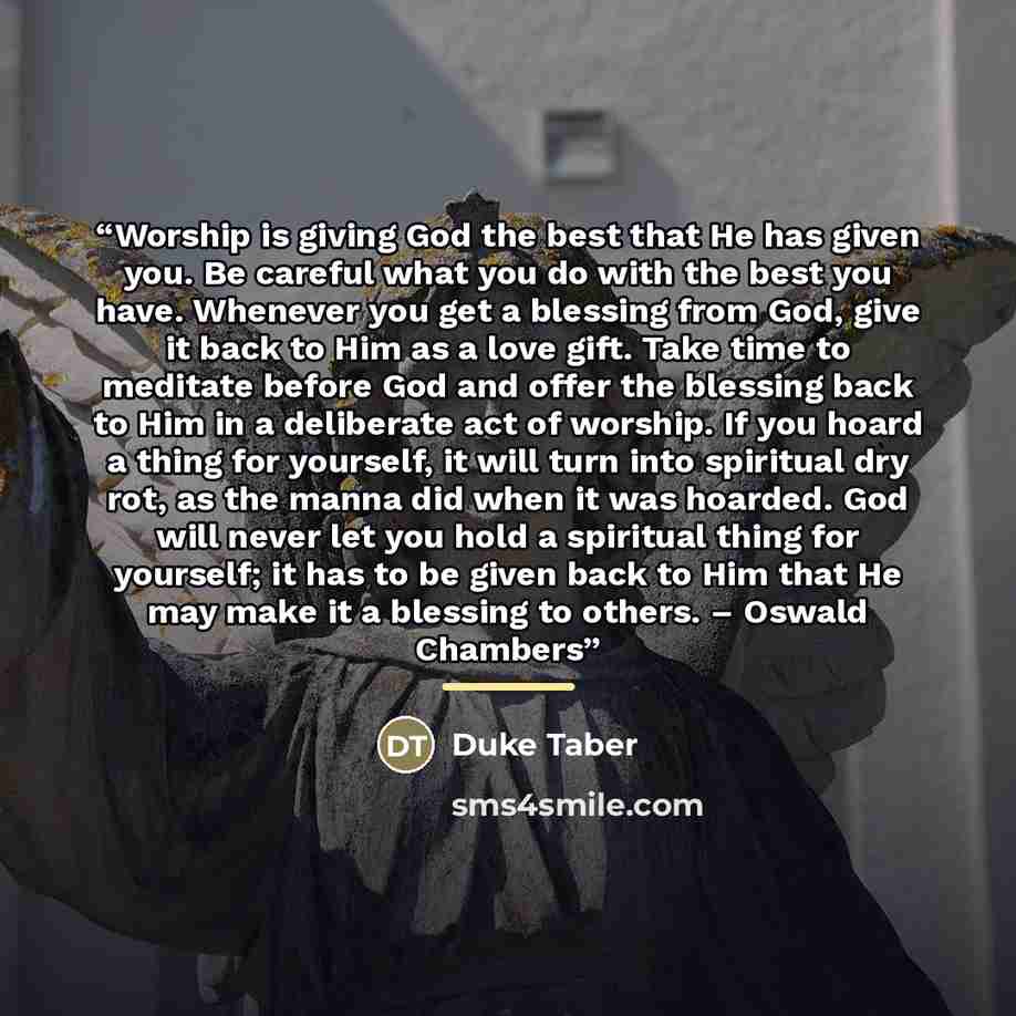 “Worship is giving God the best that He has given you. Be careful what you do with the best you have. Whenever you get a blessing from God, give it back to Him as a love gift. Take time to meditate before God and offer the blessing back to Him in a deliberate act of worship. If you hoard a thing…” quote by Duke Taber
