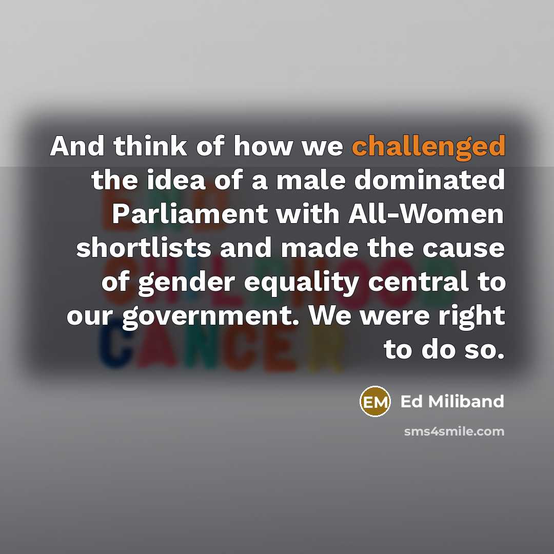 “And think of how we challenged the idea of a male dominated Parliament with All-Women shortlists and made the cause of gender equality central to our government. We were right to do so.” quote by Ed Miliband