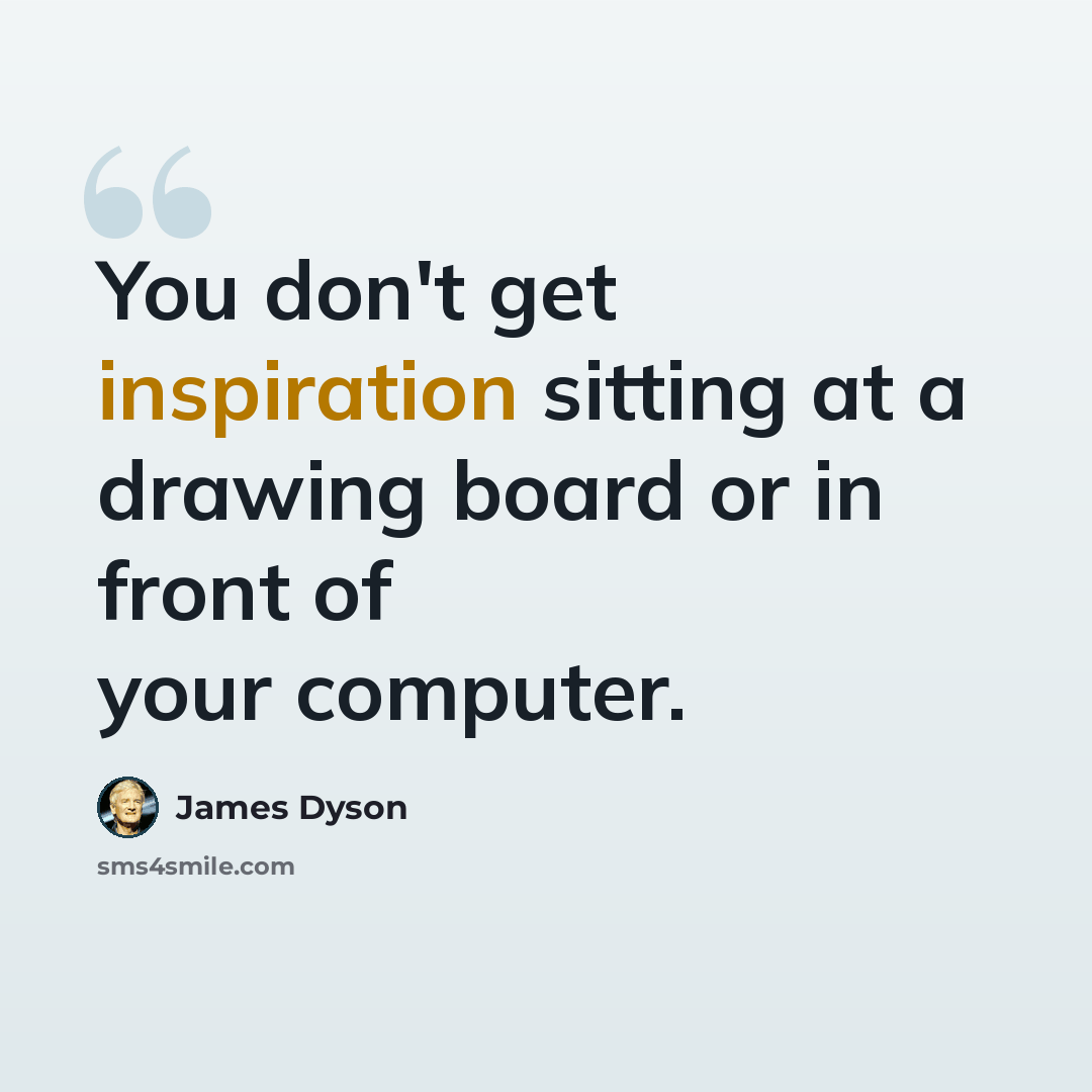 “You don't get inspiration sitting at a drawing board or in front of your computer.” quote by James Dyson