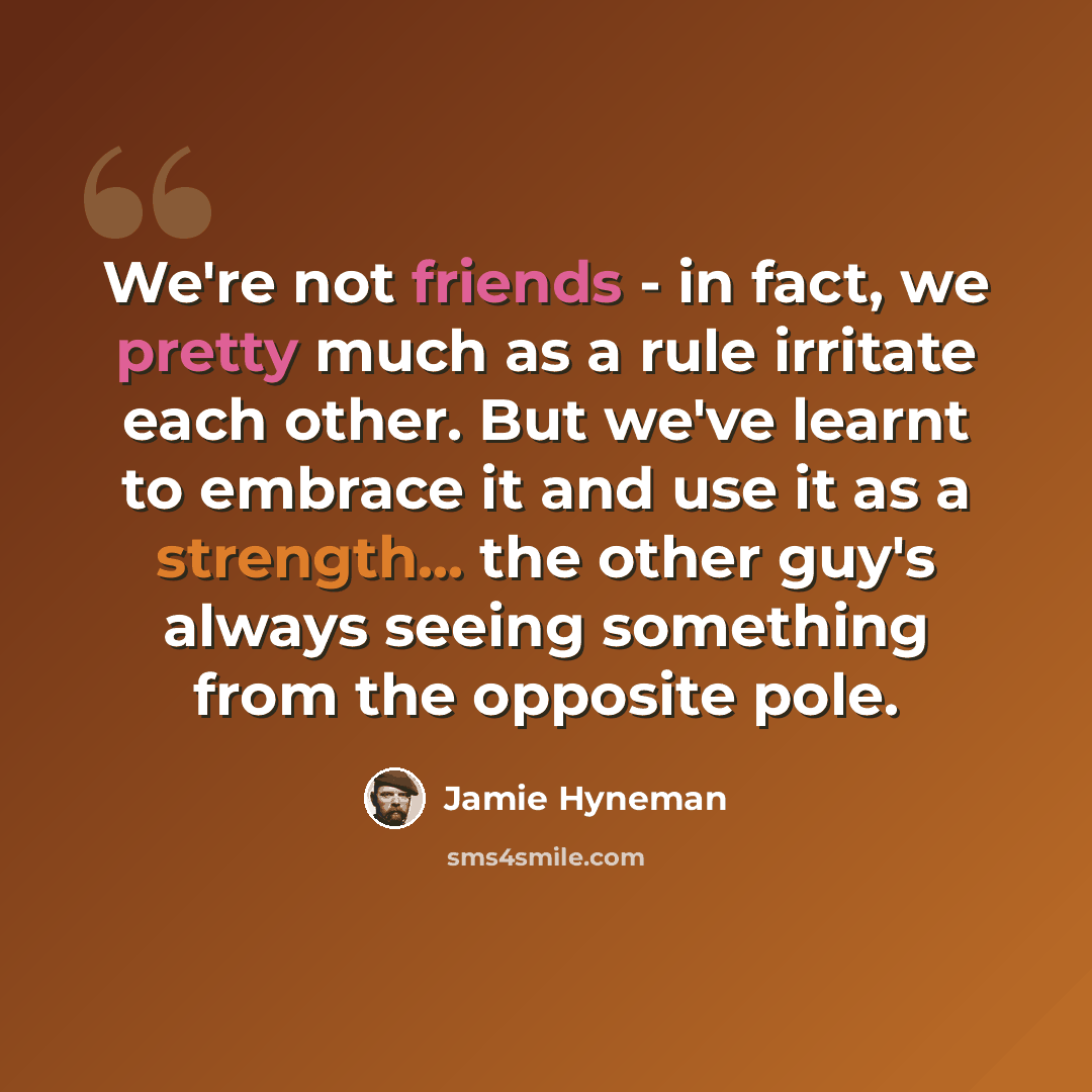 “We're not friends - in fact, we pretty much as a rule irritate each other. But we've learnt to embrace it and use it as a strength... the other guy's always seeing something from the opposite pole.” quote by Jamie Hyneman