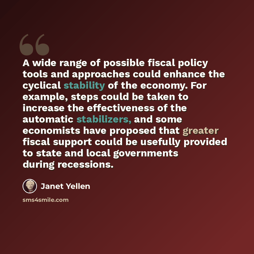 “A wide range of possible fiscal policy tools and approaches could enhance the cyclical stability of the economy. For example, steps could be taken to increase the effectiveness of the automatic stabilizers, and some economists have proposed that greater fiscal support could be usefully provided to…” quote by Janet Yellen