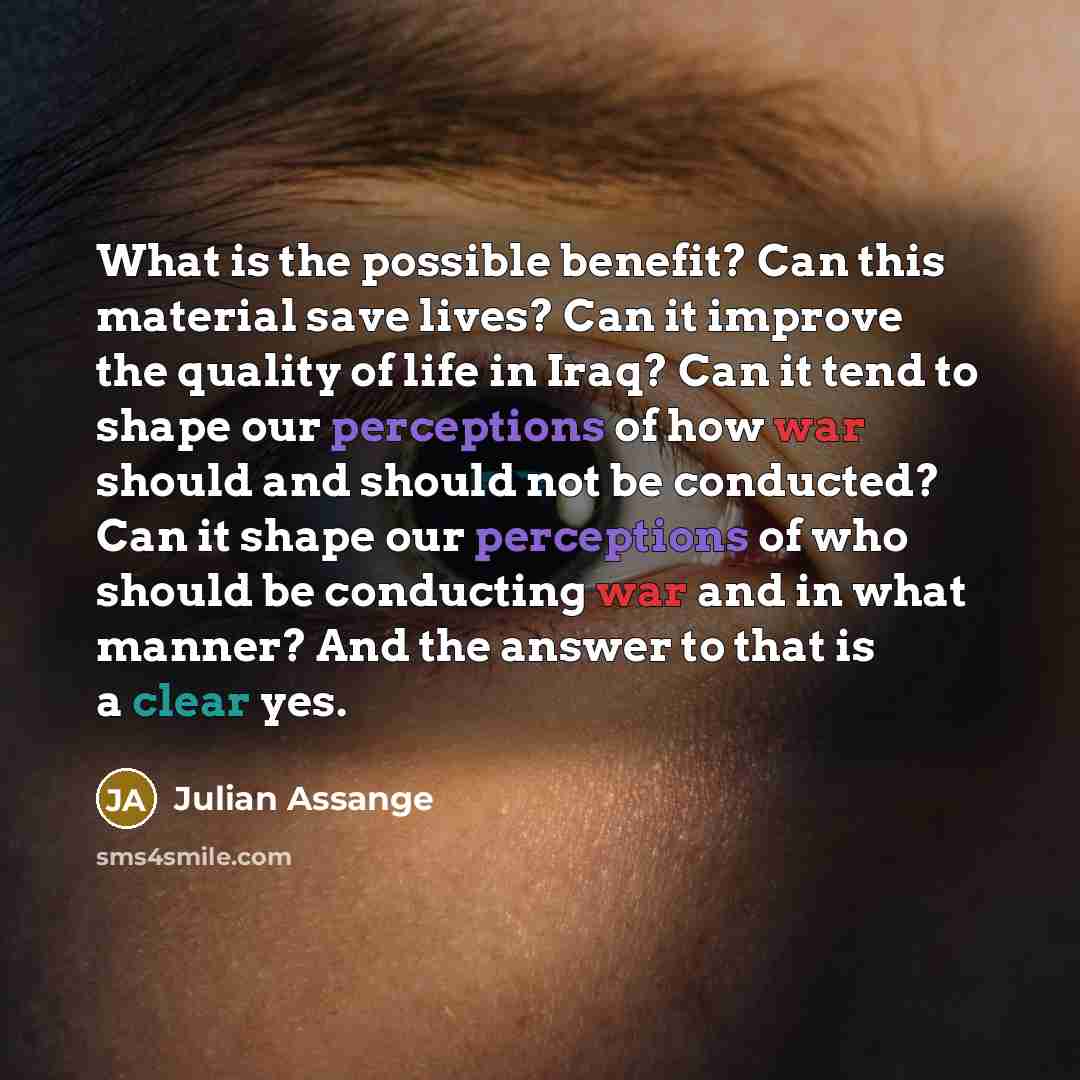 “What is the possible benefit? Can this material save lives? Can it improve the quality of life in Iraq? Can it tend to shape our perceptions of how war should and should not be conducted? Can it shape our perceptions of who should be conducting war and in what manner? And the answer to that is a…” quote by Julian Assange