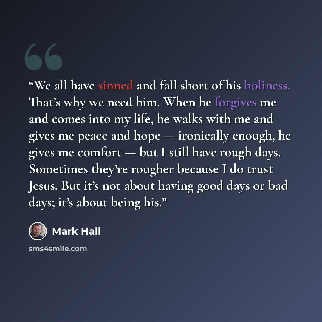 “We all have sinned and fall short of his holiness. That’s why we need him. When he forgives me and comes into my life, he walks with me and gives me peace and hope — ironically enough, he gives me comfort — but I still have rough days. Sometimes they’re rougher because I do trust Jesus. But it’s…” quote by Mark Hall