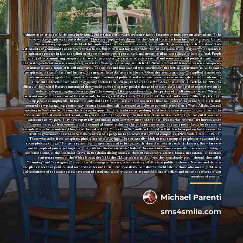 “Almost as an article of faith, some individuals believe that conspiracies are either kooky fantasies or unimportant aberrations. To be sure, wacko conspiracy theories do exist. There are people who believe that the United States has been invaded by a secret United Nations army equipped with black…” quote by Michael Parenti