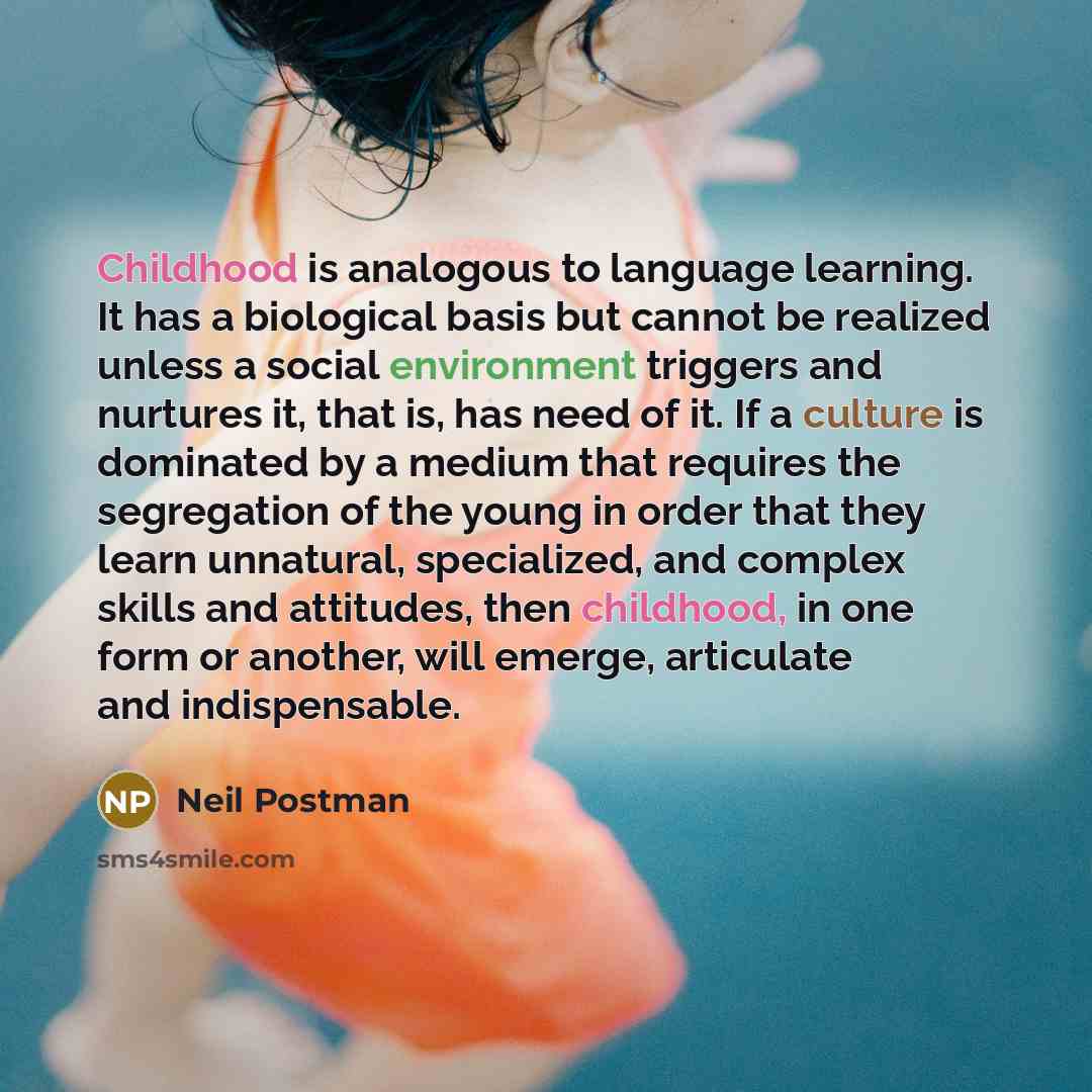 “Childhood is analogous to language learning. It has a biological basis but cannot be realized unless a social environment triggers and nurtures it, that is, has need of it. If a culture is dominated by a medium that requires the segregation of the young in order that they learn unnatural…” quote by Neil Postman
