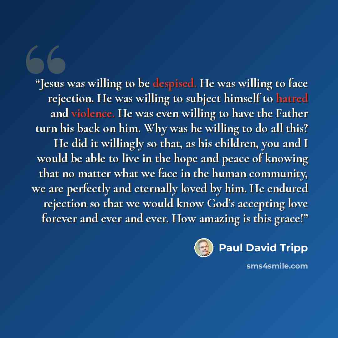 “Jesus was willing to be despised. He was willing to face rejection. He was willing to subject himself to hatred and violence. He was even willing to have the Father turn his back on him. Why was he willing to do all this? He did it willingly so that, as his children, you and I would be able to…” quote by Paul David Tripp