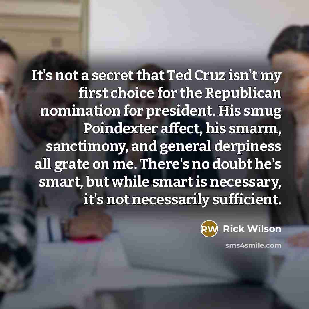 “It's not a secret that Ted Cruz isn't my first choice for the Republican nomination for president. His smug Poindexter affect, his smarm, sanctimony, and general derpiness all grate on me. There's no doubt he's smart, but while smart is necessary, it's not necessarily sufficient.” quote by Rick Wilson