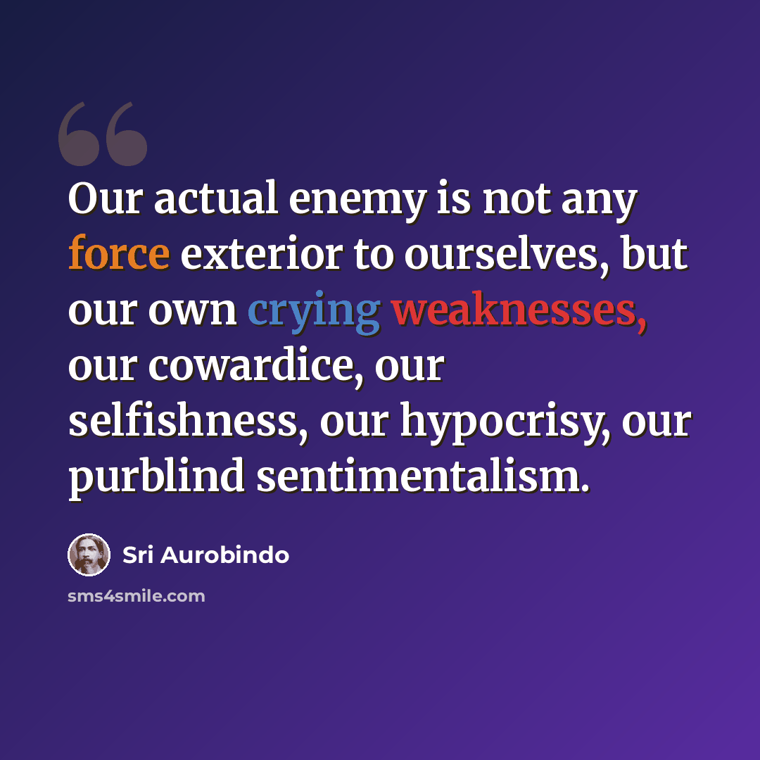 “Our actual enemy is not any force exterior to ourselves, but our own crying weaknesses, our cowardice, our selfishness, our hypocrisy, our purblind sentimentalism.” quote by Sri Aurobindo