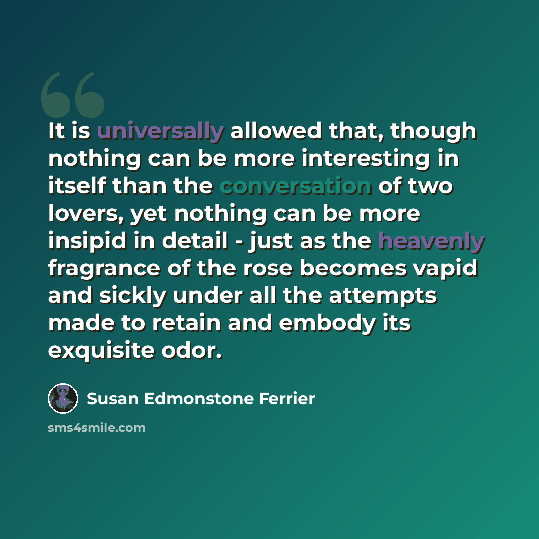 “It is universally allowed that, though nothing can be more interesting in itself than the conversation of two lovers, yet nothing can be more insipid in detail - just as the heavenly fragrance of the rose becomes vapid and sickly under all the attempts made to retain and embody its exquisite odor.” quote by Susan Edmonstone Ferrier