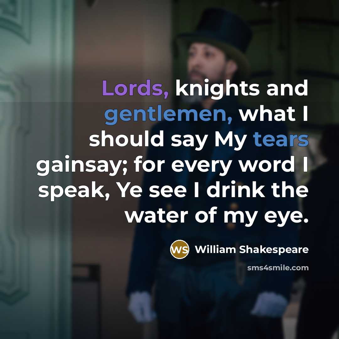 “Lords, knights and gentlemen, what I should say My tears gainsay; for every word I speak, Ye see I drink the water of my eye.” quote by William Shakespeare