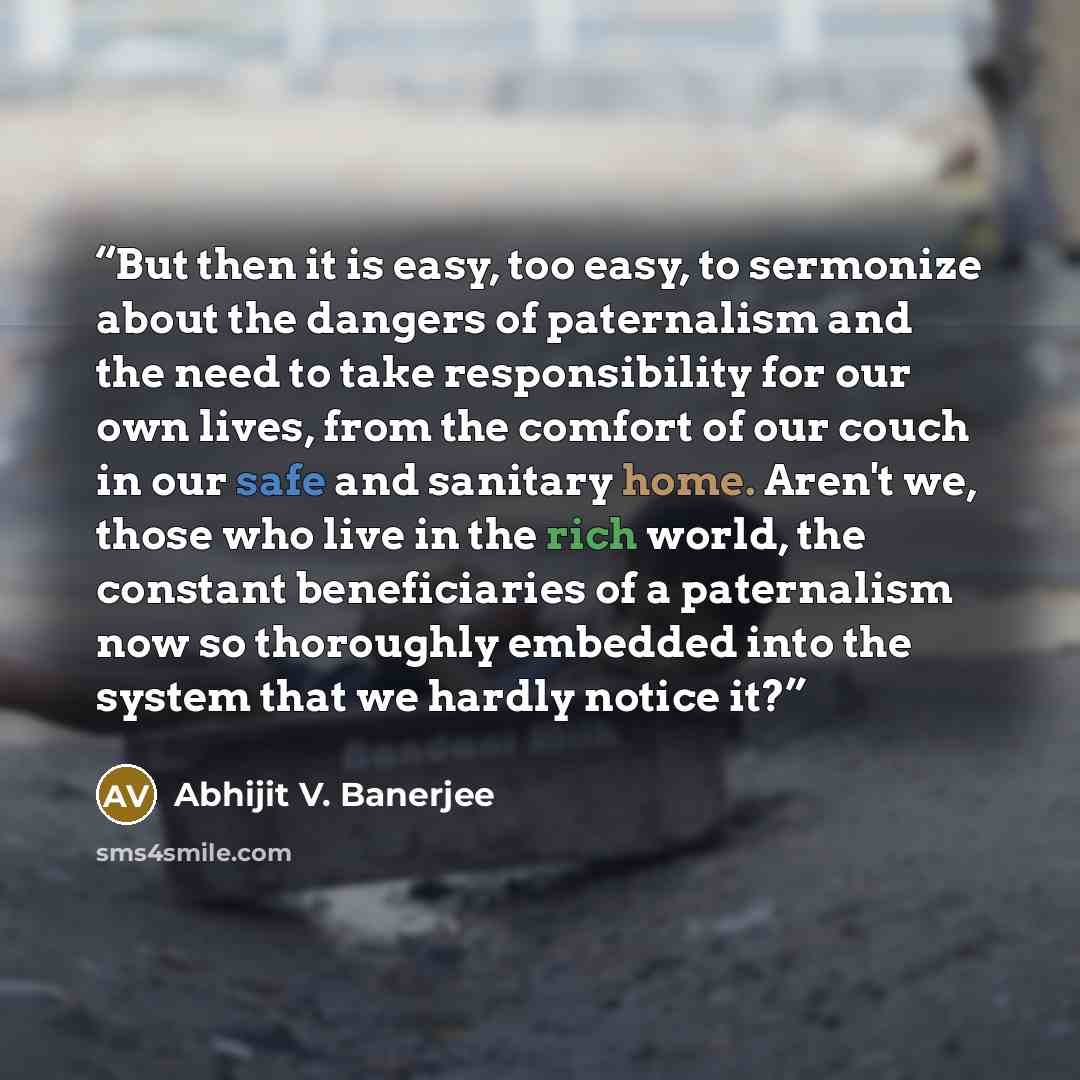 “But then it is easy, too easy, to sermonize about the dangers of paternalism and the need to take responsibility for our own lives, from the comfort of our couch in our safe and sanitary home. Aren't we, those who live in the rich world, the constant beneficiaries of a paternalism now so…” quote by Abhijit V. Banerjee