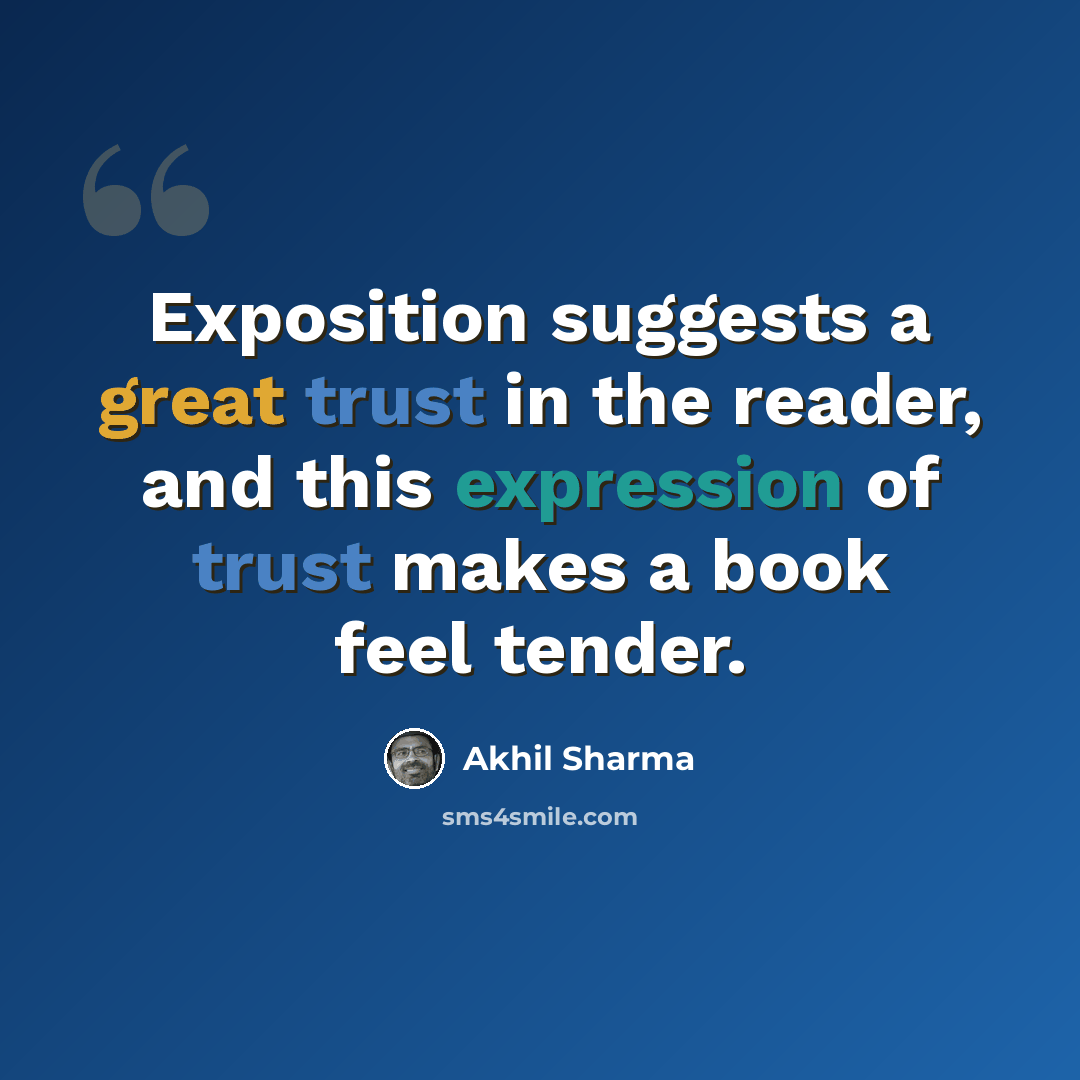 “Exposition suggests a great trust in the reader, and this expression of trust makes a book feel tender.” quote by Akhil Sharma