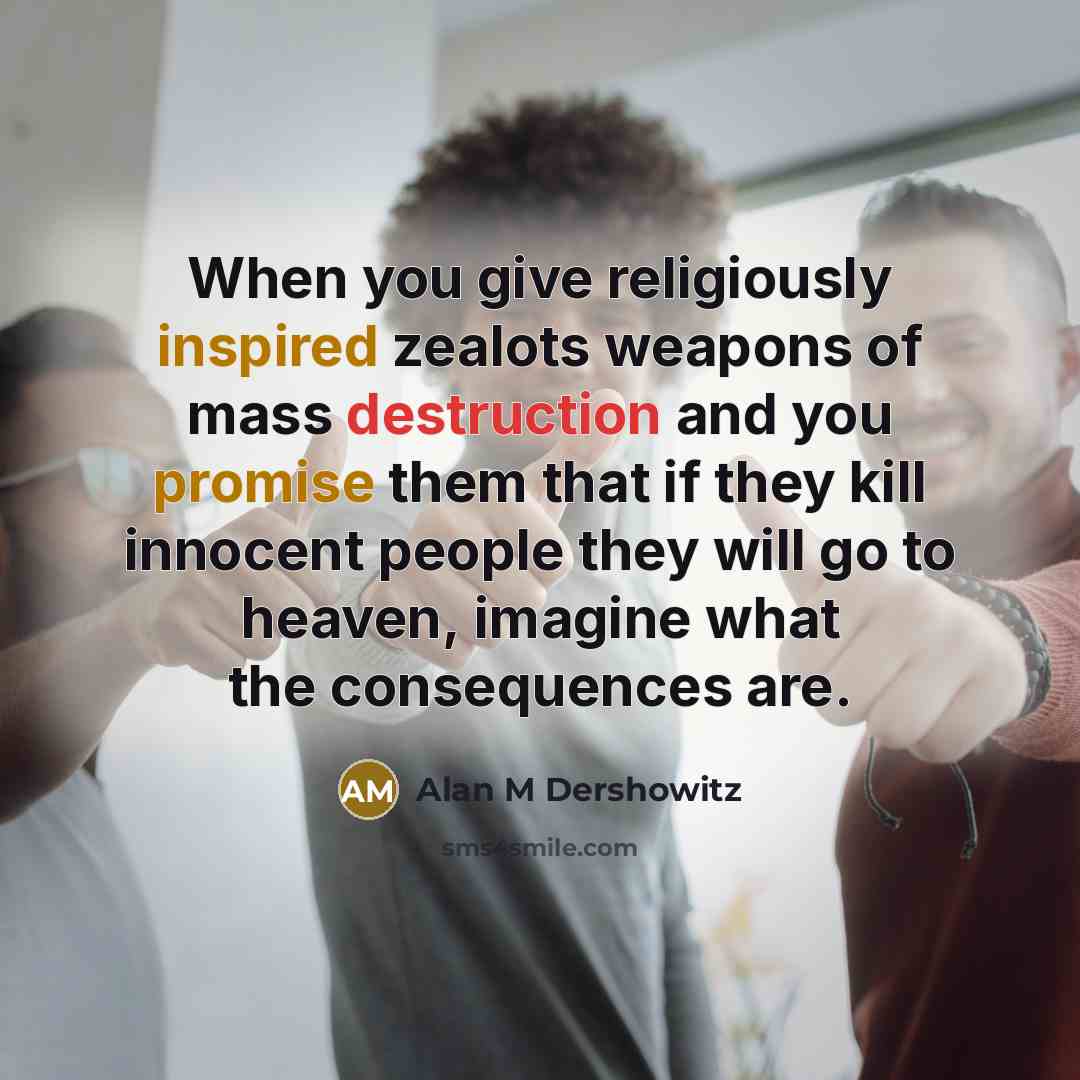 “When you give religiously inspired zealots weapons of mass destruction and you promise them that if they kill innocent people they will go to heaven, imagine what the consequences are.” quote by Alan M Dershowitz