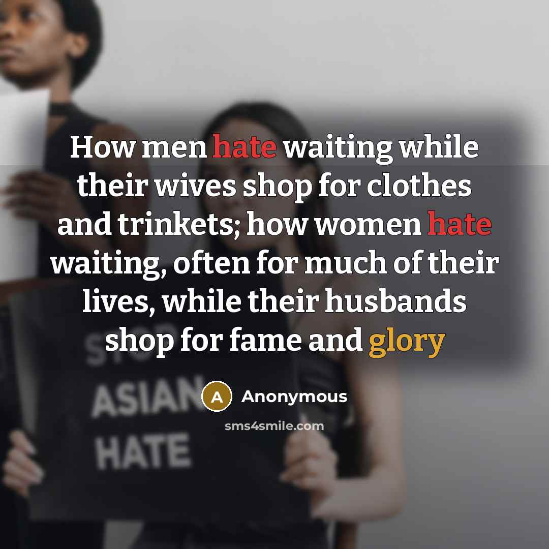 “How men hate waiting while their wives shop for clothes and trinkets; how women hate waiting, often for much of their lives, while their husbands shop for fame and glory” quote by Anonymous