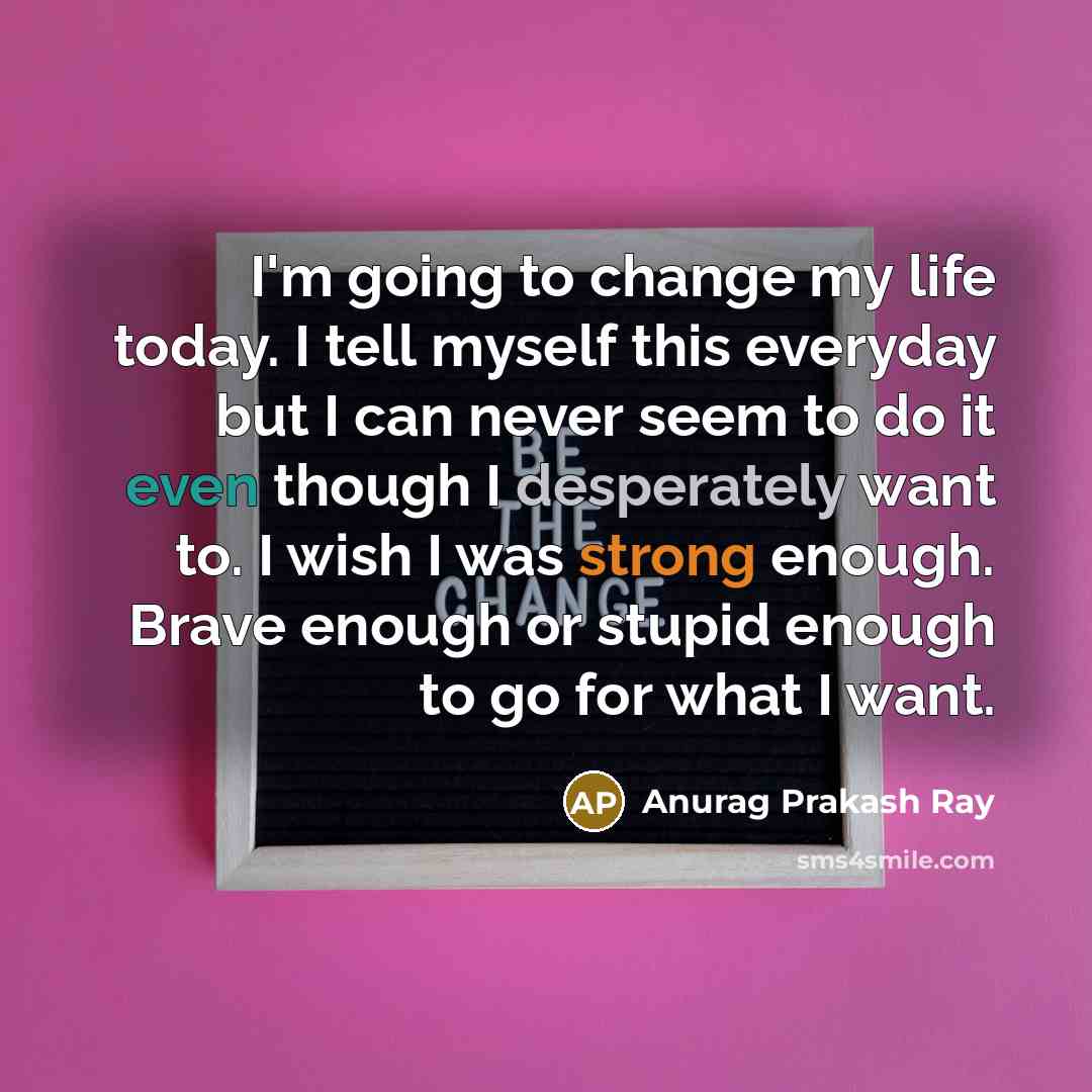 “I'm going to change my life today. I tell myself this everyday but I can never seem to do it even though I desperately want to. I wish I was strong enough. Brave enough or stupid enough to go for what I want.” quote by Anurag Prakash Ray