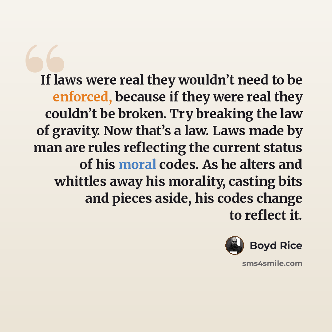“If laws were real they wouldn’t need to be enforced, because if they were real they couldn’t be broken. Try breaking the law of gravity. Now that’s a law. Laws made by man are rules reflecting the current status of his moral codes. As he alters and whittles away his morality, casting bits and…” quote by Boyd Rice