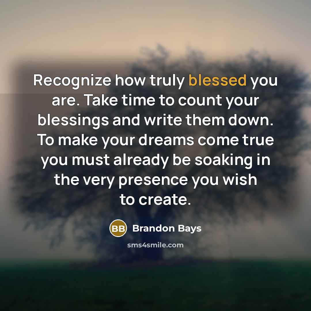 “Recognize how truly blessed you are. Take time to count your blessings and write them down. To make your dreams come true you must already be soaking in the very presence you wish to create.” quote by Brandon Bays