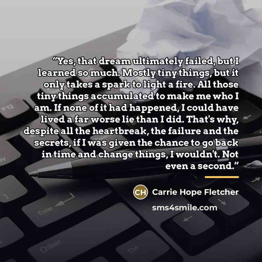 “Yes, that dream ultimately failed, but I learned so much. Mostly tiny things, but it only takes a spark to light a fire. All those tiny things accumulated to make me who I am. If none of it had happened, I could have lived a far worse lie than I did. That's why, despite all the heartbreak, the…” quote by Carrie Hope Fletcher