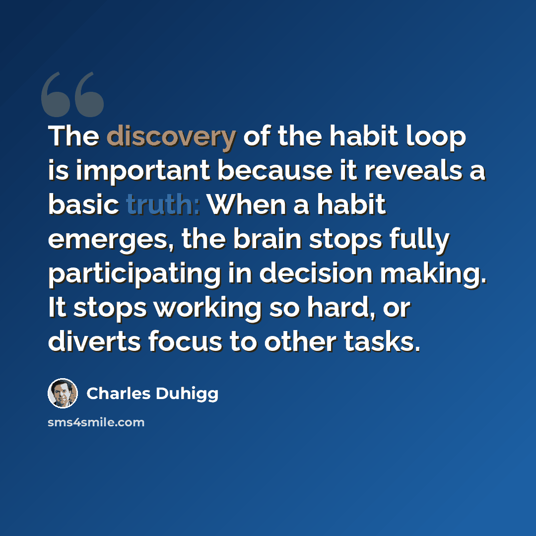 “The discovery of the habit loop is important because it reveals a basic truth: When a habit emerges, the brain stops fully participating in decision making. It stops working so hard, or diverts focus to other tasks.” quote by Charles Duhigg