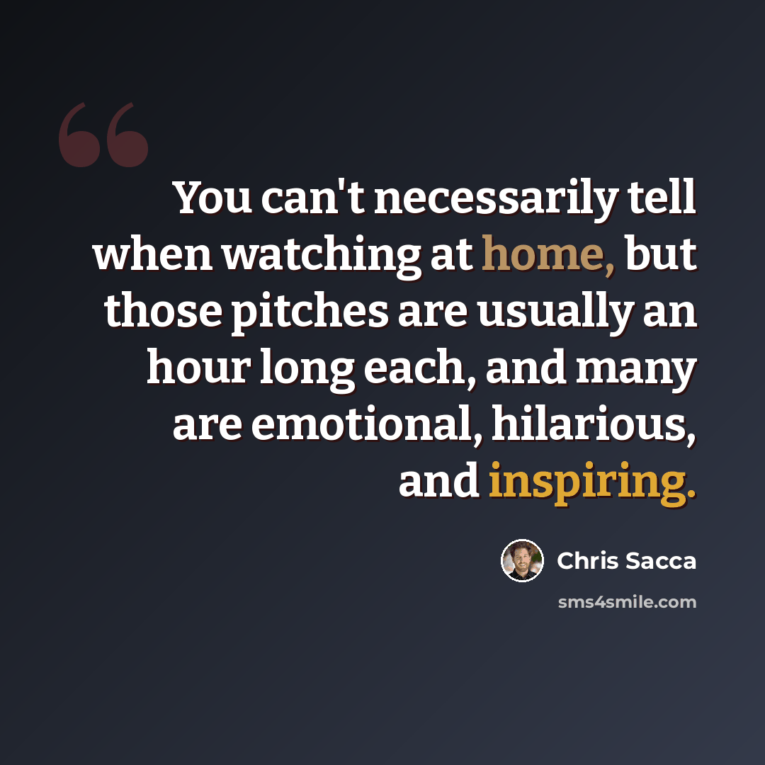 “You can't necessarily tell when watching at home, but those pitches are usually an hour long each, and many are emotional, hilarious, and inspiring.” quote by Chris Sacca