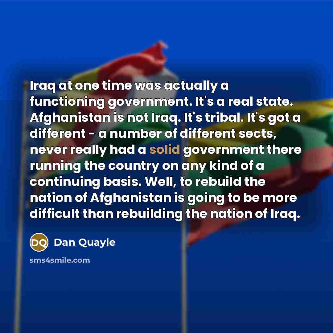 “Iraq at one time was actually a functioning government. It's a real state. Afghanistan is not Iraq. It's tribal. It's got a different - a number of different sects, never really had a solid government there running the country on any kind of a continuing basis. Well, to rebuild the nation of…” quote by Dan Quayle