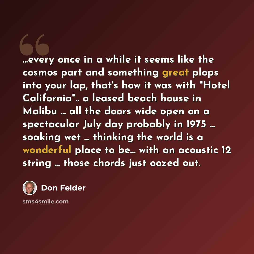 “...every once in a while it seems like the cosmos part and something great plops into your lap, that's how it was with "Hotel California".. a leased beach house in Malibu ... all the doors wide open on a spectacular July day probably in 1975 ... soaking wet ... thinking the world is a wonderful…” quote by Don Felder
