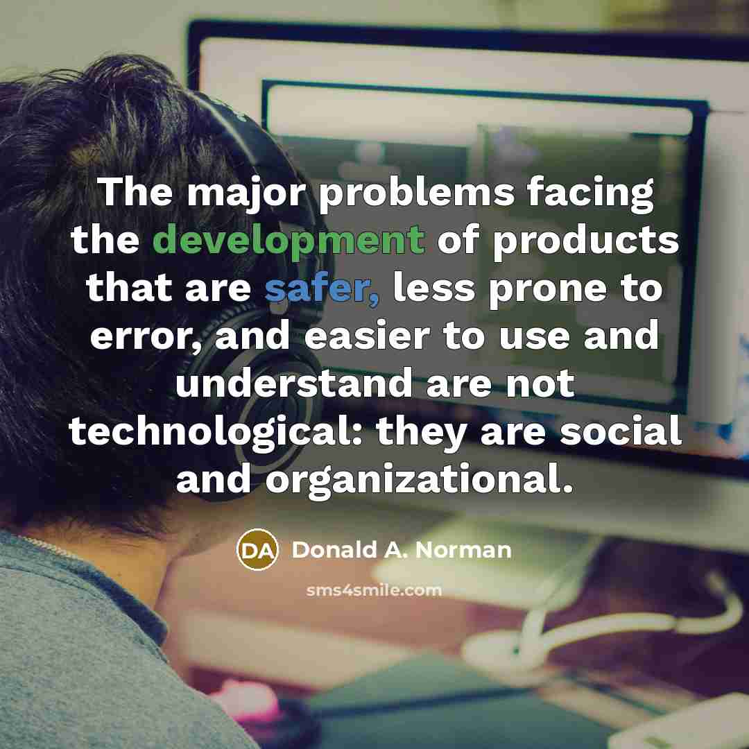 “The major problems facing the development of products that are safer, less prone to error, and easier to use and understand are not technological: they are social and organizational.” quote by Donald A. Norman