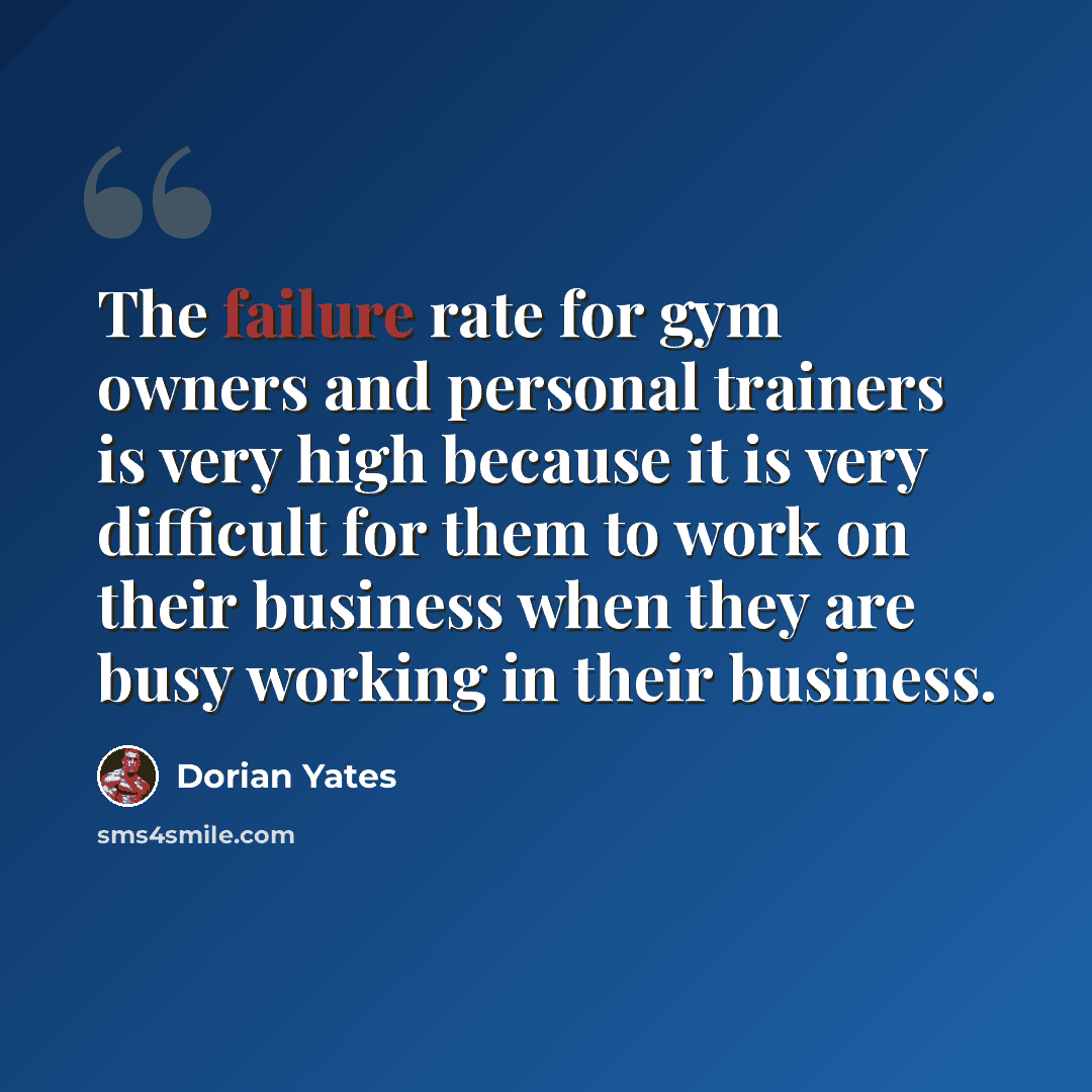“The failure rate for gym owners and personal trainers is very high because it is very difficult for them to work on their business when they are busy working in their business.” quote by Dorian Yates
