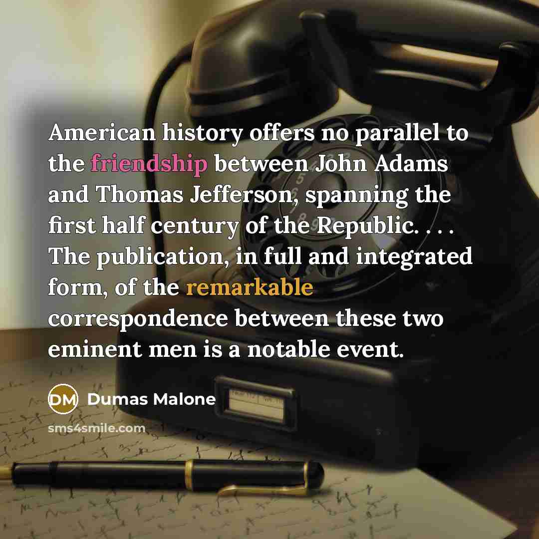 “American history offers no parallel to the friendship between John Adams and Thomas Jefferson, spanning the first half century of the Republic. . . . The publication, in full and integrated form, of the remarkable correspondence between these two eminent men is a notable event.” quote by Dumas Malone