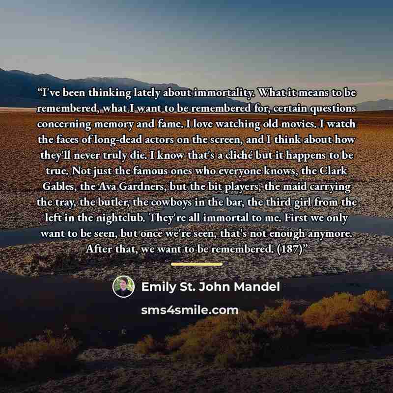 “I've been thinking lately about immortality. What it means to be remembered, what I want to be remembered for, certain questions concerning memory and fame. I love watching old movies. I watch the faces of long-dead actors on the screen, and I think about how they'll never truly die. I know that's…” quote by Emily St. John Mandel