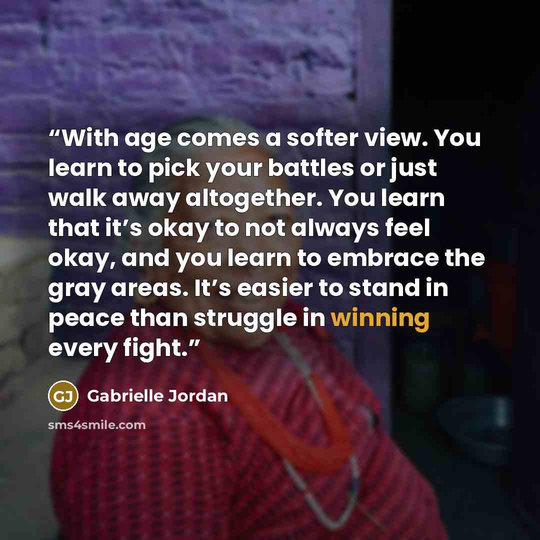 “With age comes a softer view. You learn to pick your battles or just walk away altogether. You learn that it’s okay to not always feel okay, and you learn to embrace the gray areas. It’s easier to stand in peace than struggle in winning every fight.” quote by Gabrielle Jordan
