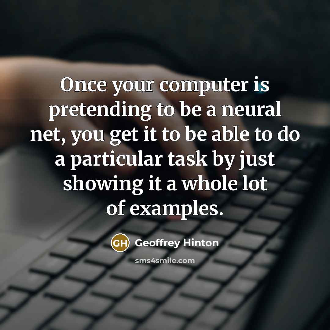 “Once your computer is pretending to be a neural net, you get it to be able to do a particular task by just showing it a whole lot of examples.” quote by Geoffrey Hinton