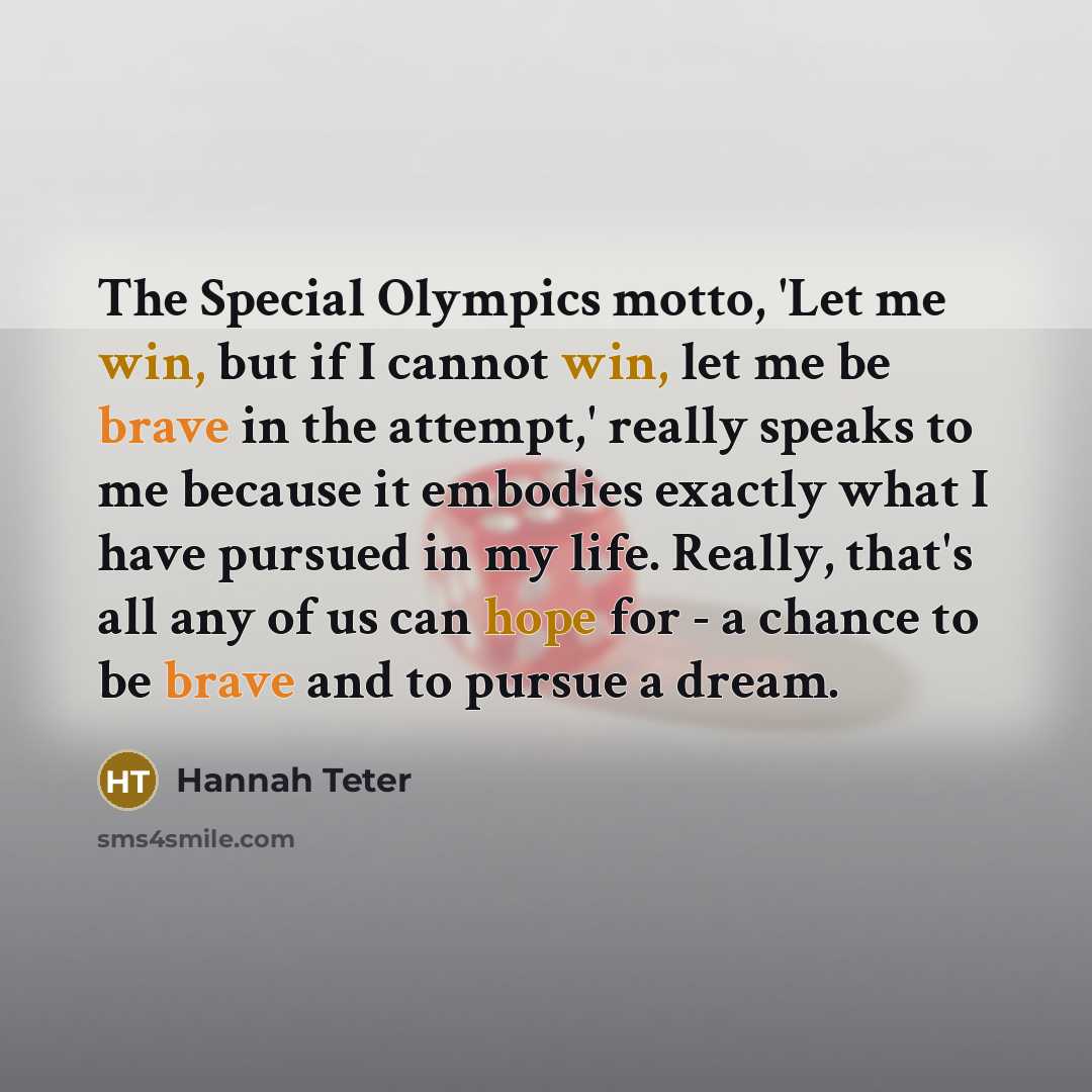 “The Special Olympics motto, 'Let me win, but if I cannot win, let me be brave in the attempt,' really speaks to me because it embodies exactly what I have pursued in my life. Really, that's all any of us can hope for - a chance to be brave and to pursue a dream.” quote by Hannah Teter