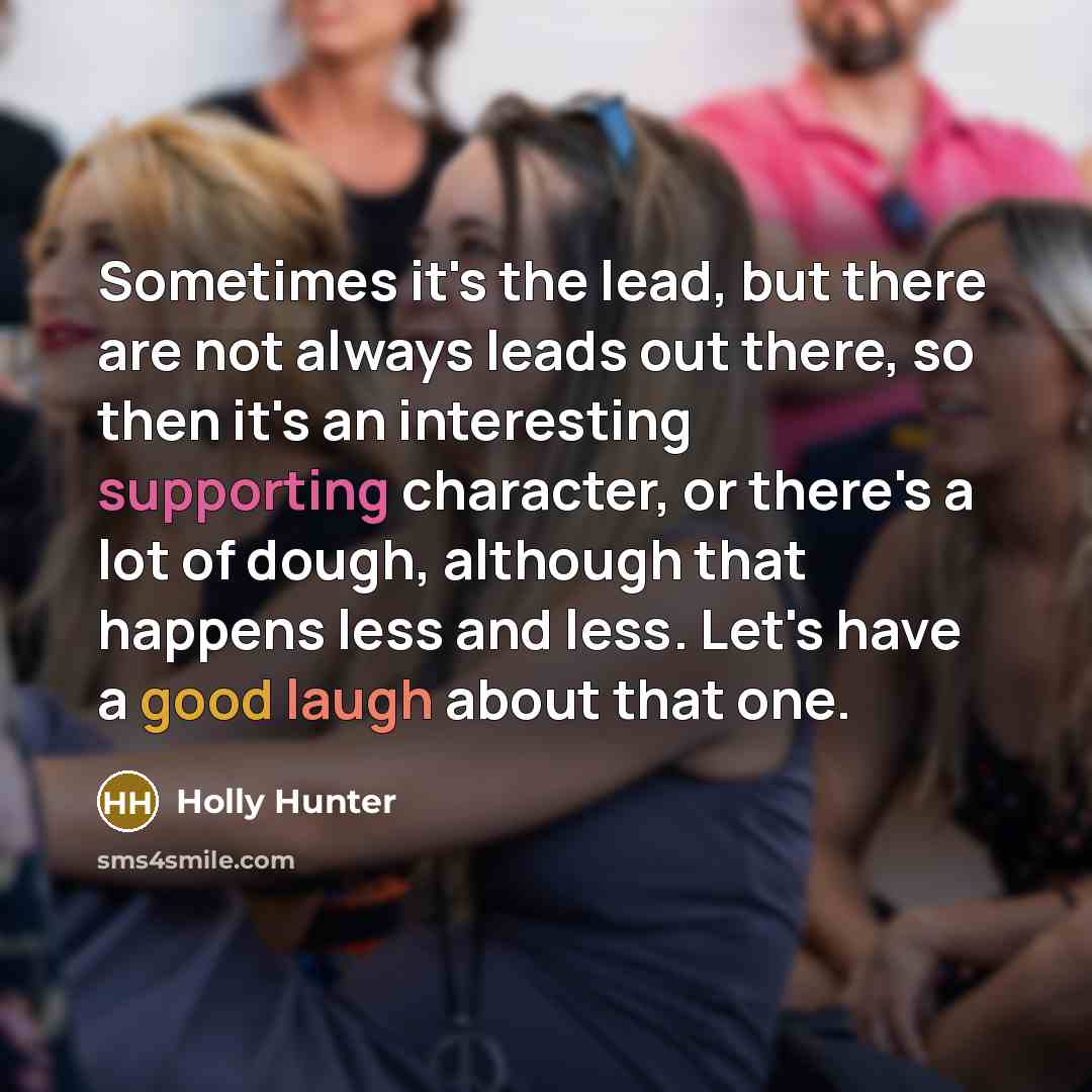 “Sometimes it's the lead, but there are not always leads out there, so then it's an interesting supporting character, or there's a lot of dough, although that happens less and less. Let's have a good laugh about that one.” quote by Holly Hunter