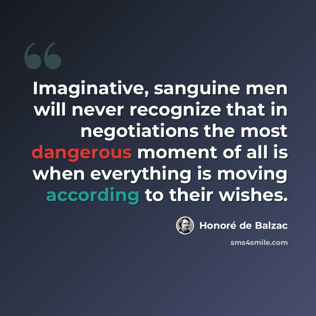 “Imaginative, sanguine men will never recognize that in negotiations the most dangerous moment of all is when everything is moving according to their wishes.” quote by Honore de Balzac