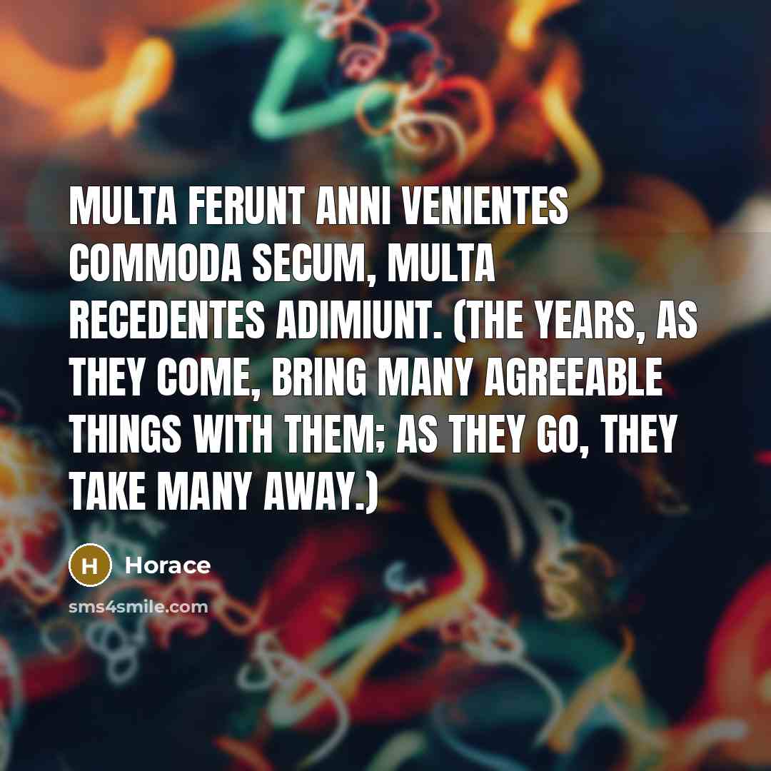 “Multa ferunt anni venientes commoda secum, Multa recedentes adimiunt. (The years, as they come, bring many agreeable things with them; as they go, they take many away.)” quote by Horace