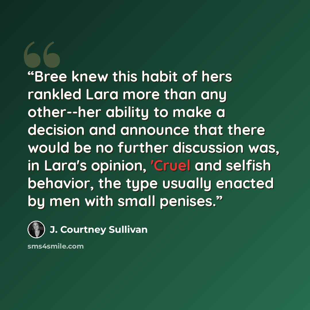 “Bree knew this habit of hers rankled Lara more than any other--her ability to make a decision and announce that there would be no further discussion was, in Lara's opinion, 'Cruel and selfish behavior, the type usually enacted by men with small penises.” quote by J. Courtney Sullivan